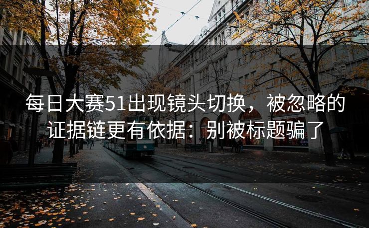 每日大赛51出现镜头切换，被忽略的证据链更有依据：别被标题骗了