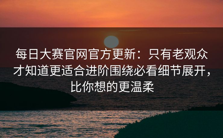 每日大赛官网官方更新：只有老观众才知道更适合进阶围绕必看细节展开，比你想的更温柔