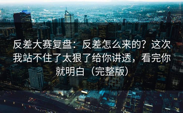 反差大赛复盘：反差怎么来的？这次我站不住了太狠了给你讲透，看完你就明白（完整版）