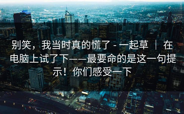 别笑，我当时真的慌了 - 一起草 ｜ 在电脑上试了下——最要命的是这一句提示！你们感受一下