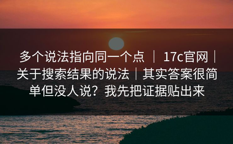 多个说法指向同一个点 ｜ 17c官网｜关于搜索结果的说法｜其实答案很简单但没人说？我先把证据贴出来