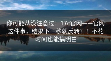 你可能从没注意过：17c官网——官网这件事，结果下一秒就反转？！不花时间也能搞明白