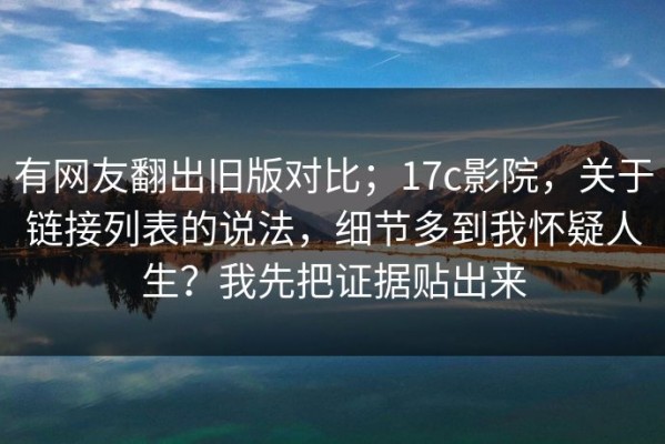 有网友翻出旧版对比；17c影院，关于链接列表的说法，细节多到我怀疑人生？我先把证据贴出来