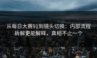 从每日大赛91到镜头切换：内部流程拆解更能解释，真相不止一个