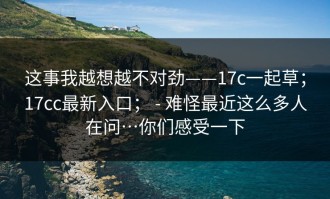 这事我越想越不对劲——17c一起草；17cc最新入口； - 难怪最近这么多人在问…你们感受一下