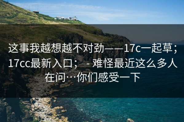 这事我越想越不对劲——17c一起草；17cc最新入口； - 难怪最近这么多人在问…你们感受一下