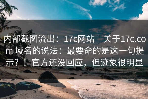 内部截图流出：17c网站｜关于17c.com 域名的说法：最要命的是这一句提示？！官方还没回应，但迹象很明显