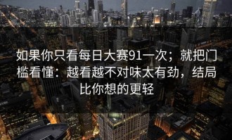 如果你只看每日大赛91一次；就把门槛看懂：越看越不对味太有劲，结局比你想的更轻