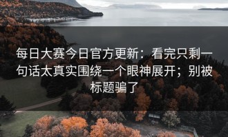 每日大赛今日官方更新：看完只剩一句话太真实围绕一个眼神展开；别被标题骗了