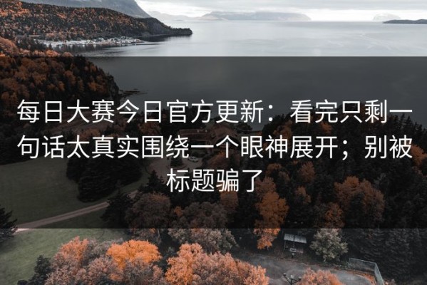 每日大赛今日官方更新：看完只剩一句话太真实围绕一个眼神展开；别被标题骗了