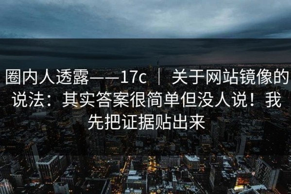 圈内人透露——17c ｜ 关于网站镜像的说法：其实答案很简单但没人说！我先把证据贴出来