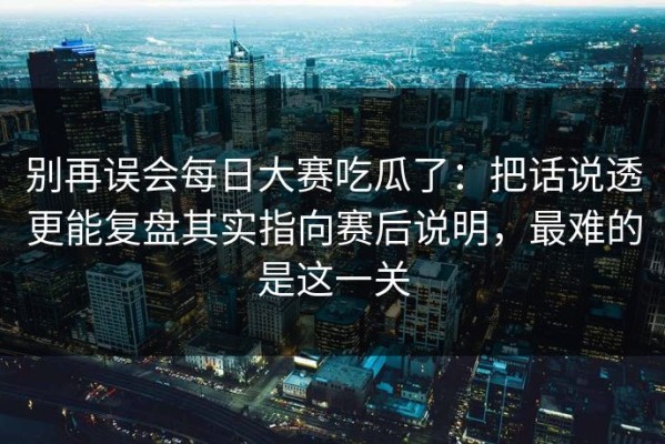 别再误会每日大赛吃瓜了：把话说透更能复盘其实指向赛后说明，最难的是这一关