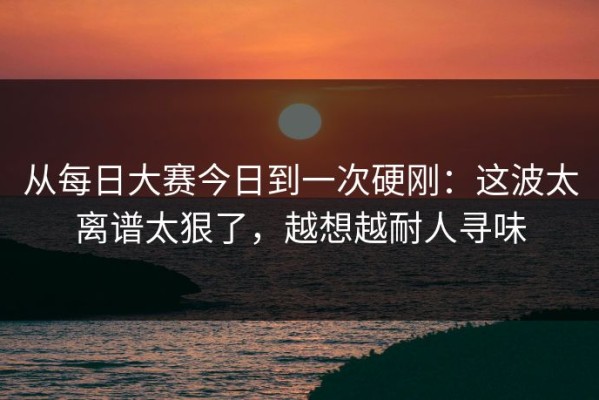 从每日大赛今日到一次硬刚：这波太离谱太狠了，越想越耐人寻味
