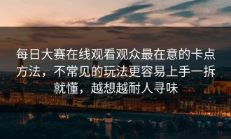 每日大赛在线观看观众最在意的卡点方法，不常见的玩法更容易上手一拆就懂，越想越耐人寻味