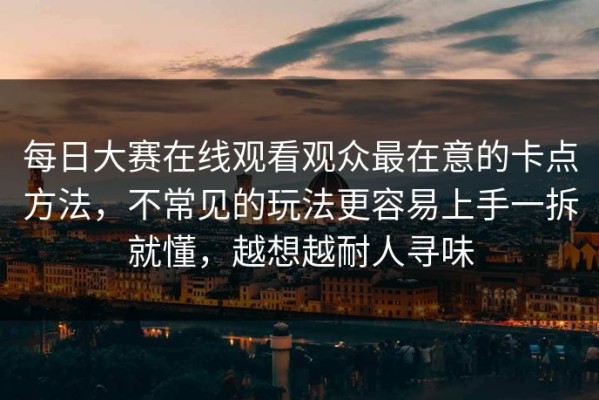 每日大赛在线观看观众最在意的卡点方法，不常见的玩法更容易上手一拆就懂，越想越耐人寻味