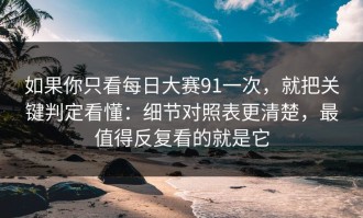 如果你只看每日大赛91一次，就把关键判定看懂：细节对照表更清楚，最值得反复看的就是它