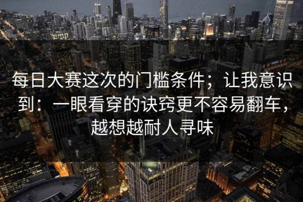 每日大赛这次的门槛条件；让我意识到：一眼看穿的诀窍更不容易翻车，越想越耐人寻味