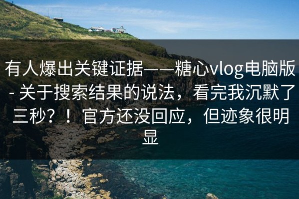 有人爆出关键证据——糖心vlog电脑版 - 关于搜索结果的说法，看完我沉默了三秒？！官方还没回应，但迹象很明显