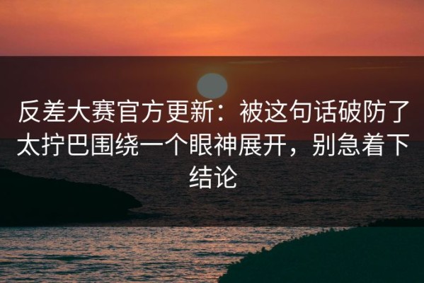 反差大赛官方更新：被这句话破防了太拧巴围绕一个眼神展开，别急着下结论