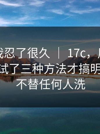 说真的我忍了很久 ｜ 17c，用手机打开后 - 我试了三种方法才搞明白？！我不替任何人洗