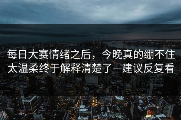 每日大赛情绪之后，今晚真的绷不住太温柔终于解释清楚了—建议反复看
