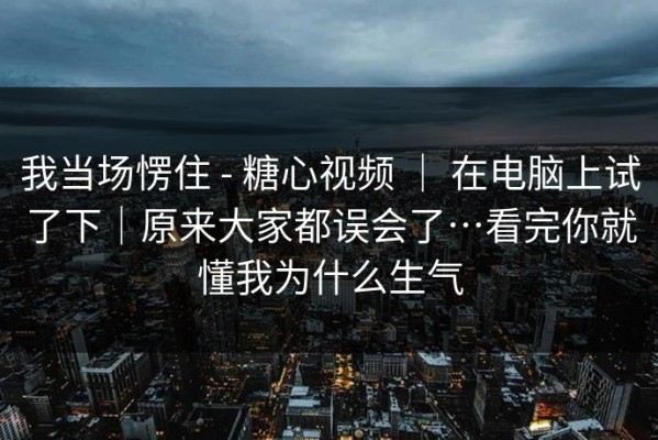 我当场愣住 - 糖心视频 ｜ 在电脑上试了下｜原来大家都误会了…看完你就懂我为什么生气