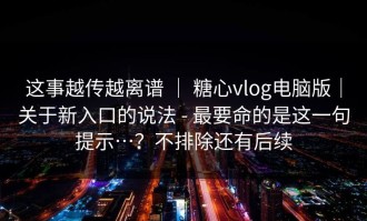 这事越传越离谱 ｜ 糖心vlog电脑版｜关于新入口的说法 - 最要命的是这一句提示…？不排除还有后续