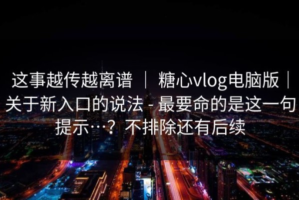 这事越传越离谱 ｜ 糖心vlog电脑版｜关于新入口的说法 - 最要命的是这一句提示…？不排除还有后续