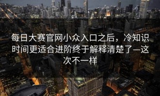 每日大赛官网小众入口之后，冷知识时间更适合进阶终于解释清楚了—这次不一样