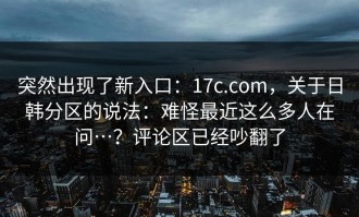 突然出现了新入口：17c.com，关于日韩分区的说法：难怪最近这么多人在问…？评论区已经吵翻了
