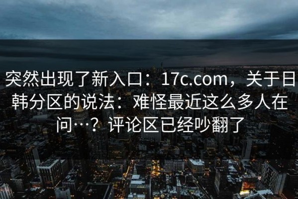 突然出现了新入口：17c.com，关于日韩分区的说法：难怪最近这么多人在问…？评论区已经吵翻了