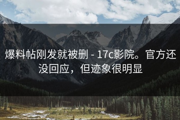 爆料帖刚发就被删 - 17c影院。官方还没回应，但迹象很明显