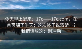 今天早上醒来：17c——17c.com，在首页翻了半天；这次终于说清楚…？我把话放这：别冲动