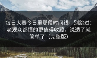 每日大赛今日里那段时间线，别跳过：老观众都懂的更值得收藏，说透了就简单了（完整版）