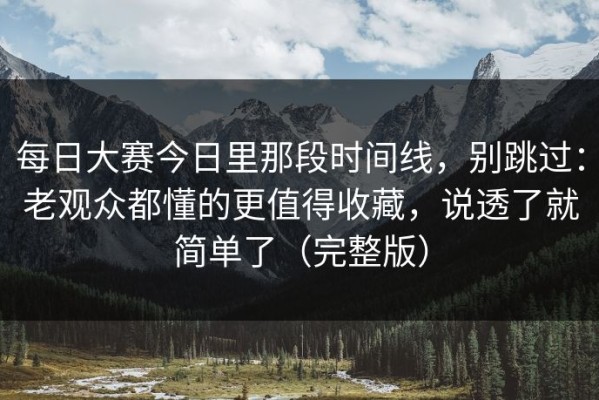 每日大赛今日里那段时间线，别跳过：老观众都懂的更值得收藏，说透了就简单了（完整版）