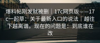 爆料帖刚发就被删｜17c网页版——17c一起草：关于最新入口的说法｜越往下越离谱。现在的问题是：到底谁在改