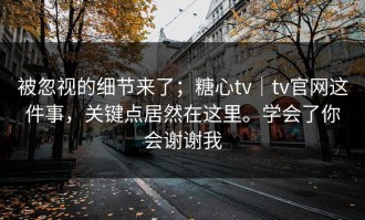 被忽视的细节来了；糖心tv｜tv官网这件事，关键点居然在这里。学会了你会谢谢我