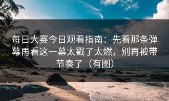 每日大赛今日观看指南：先看那条弹幕再看这一幕太戳了太燃，别再被带节奏了（有图）