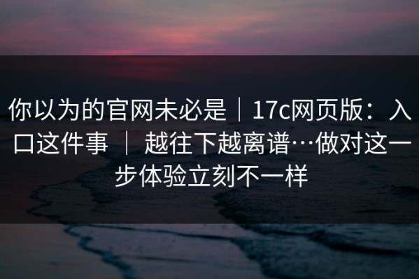 你以为的官网未必是｜17c网页版：入口这件事 ｜ 越往下越离谱…做对这一步体验立刻不一样