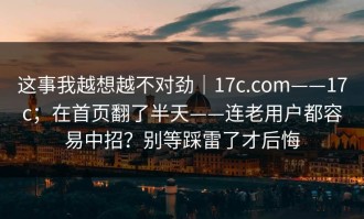 这事我越想越不对劲｜17c.com——17c；在首页翻了半天——连老用户都容易中招？别等踩雷了才后悔