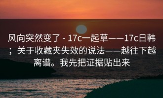 风向突然变了 - 17c一起草——17c日韩；关于收藏夹失效的说法——越往下越离谱。我先把证据贴出来