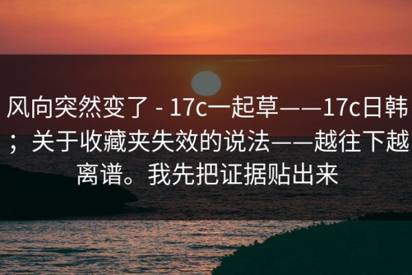 风向突然变了 - 17c一起草——17c日韩；关于收藏夹失效的说法——越往下越离谱。我先把证据贴出来