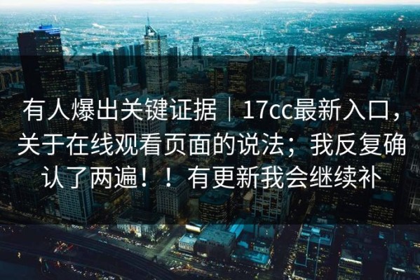 有人爆出关键证据｜17cc最新入口，关于在线观看页面的说法；我反复确认了两遍！！有更新我会继续补