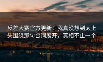 反差大赛官方更新：我真没想到太上头围绕那句台词展开，真相不止一个