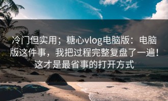 冷门但实用；糖心vlog电脑版：电脑版这件事，我把过程完整复盘了一遍！这才是最省事的打开方式