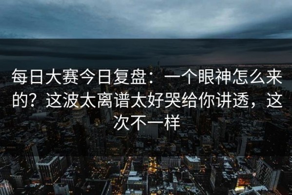 每日大赛今日复盘：一个眼神怎么来的？这波太离谱太好哭给你讲透，这次不一样