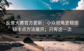 反差大赛官方更新：小众视角更稳围绕卡点方法展开；只有这一次
