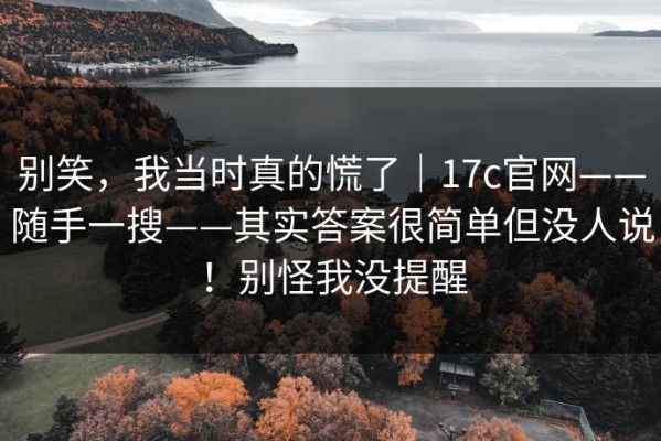 别笑，我当时真的慌了｜17c官网——随手一搜——其实答案很简单但没人说！别怪我没提醒
