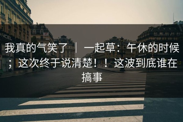 我真的气笑了 ｜ 一起草：午休的时候；这次终于说清楚！！这波到底谁在搞事