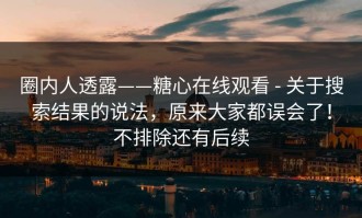 圈内人透露——糖心在线观看 - 关于搜索结果的说法，原来大家都误会了！不排除还有后续